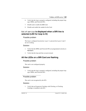 Page 289Problems with BRI service / 289
P0603539  02Compact ICS 6.1 Installer Guide
6. Verify that the loop is properly configured, including the proper loop 
type, SPIDs, and Network DNs.
7. Disable and re-enable the BRI Card.
8. Disable and enable the module for the Card.
Out of service is displayed when a BRI line is 
selected (LED for loop is lit)
Possible problem
The loop is configured incorrectly. Layer 1 is present but Layers 2 and 3 
are not working.
Solution
1. Verify that the SPIDs and Network DNs are...