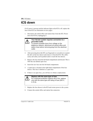 Page 292292 / ICS down
Compact ICS 6.1 Installer GuideP0603539  02
ICS down
If AC power is present and the indicator light on the ICS is off, replace the 
fuse in the ICS (see illustration on next page). 
1. Disconnect all central office and station lines from the ICS. Power 
down the ICS by unplugging it.
2. After powering down the ICS, use fingernails or screwdrivers to pinch 
the tabs on the fuse drawer and remove it from the ICS. The cables 
easily and safely can be pushed aside to reach the fuse drawer.
3....