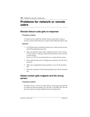 Page 294294 / Problems for network or remote users
Compact ICS 6.1 Installer GuideP0603539  02
Problems for network or remote 
users
Remote feature code gets no response
Possible problem
A Norstar user has called into another Norstar system and is trying to 
activate a remote feature but gets no response after dialing the feature code.
Solution
1. If a COS password is needed for remote access, make sure the user has 
entered the appropriate password.
2. Make sure that the remote caller is dialing the feature...