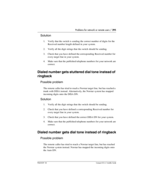 Page 295Problems for network or remote users / 295
P0603539  02Compact ICS 6.1 Installer Guide
Solution
1. Verify that the switch is sending the correct number of digits for the 
Received number length defined in your system.
2. Verify all the digit strings that the switch should be sending.
3. Check that you have defined the corresponding Received number for 
every target line in your system.
4. Make sure that the published telephone numbers for your network are 
correct.
Dialed number gets stuttered dial tone...