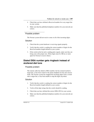 Page 297Problems for network or remote users / 297
P0603539  02Compact ICS 6.1 Installer Guide
4. Check that you have defined a Received number for every target line 
in your system.
5. Make sure that the published telephone numbers for your network are 
correct.
Possible problem
The Norstar system did not receive some or all of the incoming digits.
Solution
1. Check that the system hardware is receiving signals properly.
2. Verify that the switch is sending the correct number of digits for the 
Received number...