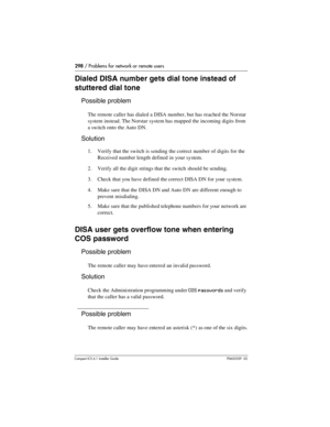 Page 298298 / Problems for network or remote users
Compact ICS 6.1 Installer GuideP0603539  02
Dialed DISA number gets dial tone instead of 
stuttered dial tone
Possible problem
The remote caller has dialed a DISA number, but has reached the Norstar 
system instead. The Norstar system has mapped the incoming digits from 
a switch onto the Auto DN.
Solution
1. Verify that the switch is sending the correct number of digits for the 
Received number length defined in your system.
2. Verify all the digit strings that...