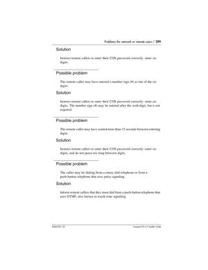 Page 299Problems for network or remote users / 299
P0603539  02Compact ICS 6.1 Installer Guide
Solution
Instruct remote callers to enter their COS password correctly: enter six 
digits.
Possible problem
The remote caller may have entered a number sign (#) as one of the six 
digits.
Solution
Instruct remote callers to enter their COS password correctly: enter six 
digits. The number sign (#) may be entered after the sixth digit, but is not 
required.
Possible problem
The remote caller may have waited more than 15...