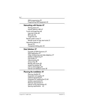 Page 4iv / 
Compact ICS 6.1 Installer GuideP0603539  02
ISDN programming 39
Programming ISDN equipment 42
Networking with Norstar 47
The big picture 47
Norstar behind a PBX 47
Trunks and target lines 48
Loop start trunks 48
BRI trunks 50
Target lines 50
Remote system access 51
Remote access on loop start trunks 51
Networking features 52
Security 52
Transparent dialing plan 55
Data Solutions 57
Examples of ISDN Scenarios 57
ISDN applications 57
Video conferencing and video telephony 57
Desktop conferencing 57...