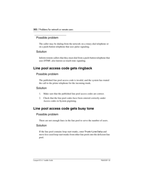 Page 302302 / Problems for network or remote users
Compact ICS 6.1 Installer GuideP0603539  02
Possible problem
The caller may be dialing from the network on a rotary-dial telephone or 
on a push-button telephone that uses pulse signaling.
Solution
Inform remote callers that they must dial from a push-button telephone that 
uses DTMF, also known as touch-tone signaling.
Line pool access code gets ringback
Possible problem
The published line pool access code is invalid, and the system has routed 
the call to the...
