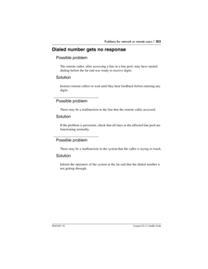 Page 303Problems for network or remote users / 303
P0603539  02Compact ICS 6.1 Installer Guide
Dialed number gets no response
Possible problem
The remote caller, after accessing a line in a line pool, may have started 
dialing before the far end was ready to receive digits.
Solution
Instruct remote callers to wait until they hear feedback before entering any 
digits.
Possible problem
There may be a malfunction in the line that the remote caller accessed.
Solution
If the problem is persistent, check that all...