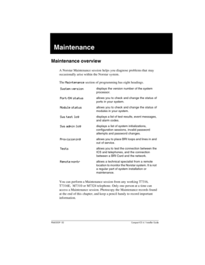 Page 305P0603539  02Compact ICS 6.1 Installer Guide
Maintenance
Maintenance overview
A Norstar Maintenance session helps you diagnose problems that may 
occasionally arise within the Norstar system. 
The 
Maintenance section of programming has eight headings.
You can perform a Maintenance session from any working T7316, 
T7316E,  M7310 or M7324 telephone. Only one person at a time can 
access a Maintenance session. Photocopy the Maintenance records found 
at the end of this chapter, and keep a pencil handy to...