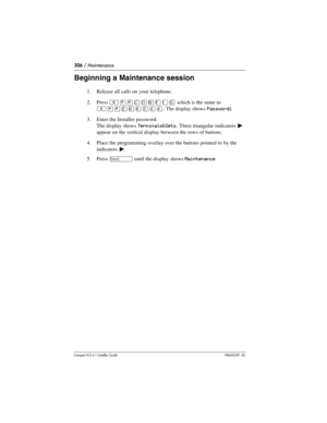 Page 306306 / Maintenance
Compact ICS 6.1 Installer GuideP0603539  02
Beginning a Maintenance session
1. Release all calls on your telephone.
2. Press 
²¥¥‚¯öìéí which is the same as 
²¥¥ÛßßÜÝÝ. The display shows Password:.
3. Enter the Installer password. 
The display shows
 Terminals&Sets. Three triangular indicators º 
appear on the vertical display between the rows of buttons.
4. Place the programming overlay over the buttons pointed to by the 
indicators 
º.
5. Press 
‘ until the display shows Maintenance. 