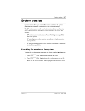 Page 307System version / 307
P0603539  02Compact ICS 6.1 Installer Guide
System version
System version allows you to note the version number  of the system 
processor (SP) software, which resides in the Feature Cartridge.
The SP version number can be used to determine whether you have the 
latest software release, and to trace a software fault if one occurs. For 
instance:
SP version number can indicate a Feature Cartridge incompatibility 
with your system
SP and telephone version numbers can indicate a...