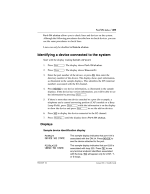 Page 309Port/DN status / 309
P0603539  02Compact ICS 6.1 Installer Guide
Port/DN status allows you to check lines and devices on the system. 
Although the following procedures describe how to check devices, you can 
use the same procedures to check lines.
Lines can only be disabled in 
Module status.
Identifying a device connected to the system
Start with the display reading System version:
1. Press ‘. The display shows Port/DN status.
2. Press 
≠. The display shows Show port:.
3. Enter the port number of the...