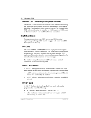 Page 3232 / Welcome to ISDN
Compact ICS 6.1 Installer GuideP0603539  02
Network Call Diversion (ETSI system feature)
This feature is a network function of ETSI E1 lines that allows forwarding 
and redirection of calls outside the Norstar network when using an ETSI 
ISDN line. Functionality is similar to that of External Call Forward (ECF). 
NCD redirects calls using the same line on which they arrive. Call forward 
is efficient since there is no need for additional outside lines.
ISDN hardware
To support...