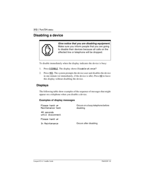 Page 312312 / Port/DN status
Compact ICS 6.1 Installer GuideP0603539  02
Disabling a device 
To disable immediately when the display indicates the device is busy:
1. Press 
DISABLE. The display shows Disable at once?
2. Press YES. The system prompts the device user and disables the device 
in one minute (or immediately, if the device is idle). Press 
NO to leave 
this display without disabling the device.
Displays
The following table show examples of the sequence of messages that might 
appear on a telephone...