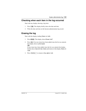 Page 321System administration log / 321
P0603539  02Compact ICS 6.1 Installer Guide
Checking when each item in the log occurred
Start with any display showing a log item:
1. Press 
TIME. The display briefly shows the date and time.
2. Write the date and time on the System administration log record.
Erasing the log
Start with the display reading Items in log:.
1. Press 
ERASE. The display shows Erase log?
2. Press YES. If no new items have been added since the list was entered, 
the display shows 
Log erased.
OR...