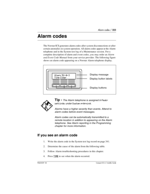 Page 323Alarm codes / 323
P0603539  02Compact ICS 6.1 Installer Guide
Alarm codes
The Norstar ICS generates alarm codes after system disconnections or after 
certain anomalies in system operation. All alarm codes appear at the Alarm 
telephone and in the System test log of a Maintenance session. For a 
complete description of alarm and event codes, you may order an Alarm 
and Event Code Manual
 from your service provider. The following figure 
shows an alarm code appearing on a Norstar Alarm telephone display....