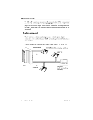 Page 3434 / Welcome to ISDN
Compact ICS 6.1 Installer GuideP0603539  02
To deliver D-packet service, a network connection (U-NT) is programmed 
to work with a terminal connection (U-LT). The loops must be on the same 
physical card. For example, if the network connection is a loop found on 
the BRI Card in Slot 1, the terminal connection must be a loop found on the 
same card.
S reference point
The S reference point connection provides a point-to-point digital 
connection between Norstar and ISDN terminal...