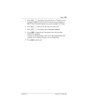 Page 335Tests / 335
P0603539  02Compact ICS 6.1 Installer Guide
5. Press ≠. The display shows the first S or T loop (if you are 
looking at a BRI-ST Card) or first NT-loop (if you are looking at a 
BRI-U Card). Payload loopback tests are not available for S-loops.
6. Press 
‘ until you see the loop you want to test.
7. Press 
≠. The display shows Payload loopback.
8. Press 
START to begin the test. The display shows the test name 
followed by 
running.
You can exit programming or move on to other programming...