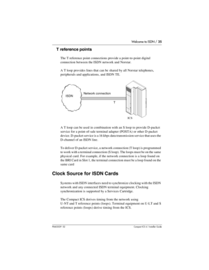 Page 35Welcome to ISDN / 35
P0603539  02Compact ICS 6.1 Installer Guide
T reference points
The T reference point connections provide a point-to-point digital 
connection between the ISDN network and Norstar.
A T loop provides lines that can be shared by all Norstar telephones, 
peripherals and applications, and ISDN TE.
A T loop can be used in combination with an S loop to provide D-packet 
service for a point-of-sale terminal adapter (POSTA) or other D-packet 
device. D-packet service is a 16 kbps data...