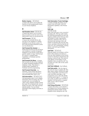 Page 349Glossary / 349
P0603539  02Compact ICS 6.1 Installer Guide
Button Inquiry:  ²¥â
A feature that allows you to check the 
function of each programmable button 
on your Norstar telephone.
C
Call Duration timer: ²àà
A feature that allows you to see how 
long you spent on your last call or how 
long you have been on your present call.
Call Forward: 
²Ý
A feature that forwards all the calls 
arriving at your telephone to another 
telephone in your Norstar system. To 
have calls forwarded outside the system,...