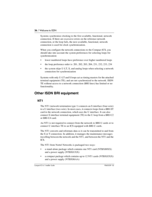 Page 3636 / Welcome to ISDN
Compact ICS 6.1 Installer GuideP0603539  02
Systems synchronize clocking to the first available, functional, network 
connection. If there are excessive errors on the reference network 
connection, or the loop fails, the next available, functional, network 
connection is used for clock synchronization. 
When you configure the network connections to the Compact ICS, you 
should take into account the system preferences for selecting loops for 
synchronization:
lower numbered loops...