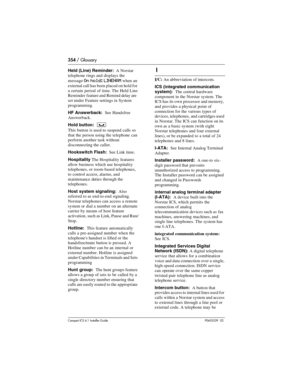 Page 354354 / Glossary
Compact ICS 6.1 Installer GuideP0603539  02
Held (Line) Reminder:  A Norstar 
telephone rings and displays the 
message
 On hold: LINENAM when an 
external call has been placed on hold for 
a certain period of time. The Held Line 
Reminder  feature and Remind delay are 
set under Feature settings in System 
programming.
HF Answerback:  See Handsfree 
Answerback.
Hold button:  
³
This button is used to suspend calls so 
that the person using the telephone can 
perform another task without...