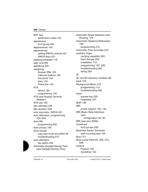 Page 368368 / SIndex
P0603539  02 Page 368 of 356 Compact ICS 6.1 Installer Guide
ANY key
destination codes
 181
appearance
hunt group
 204
Appearances
 144
appearances
setting SWCA controls
 221
SWCA keys
 221
applying template
 118
appr only
 204
appr&ring
 204
assigning
Answer DNs
 146
intercom buttons
 146
line pools
 144
lines
 143
Prime line
 145
ATA
device
 150
programming
 150
ATA (see Analog Terminal 
Adapter)
ATA use
 150
attn attempts
 248
Attn duration
 248
auto associate, SWCA
 221
Auto Attendant,...