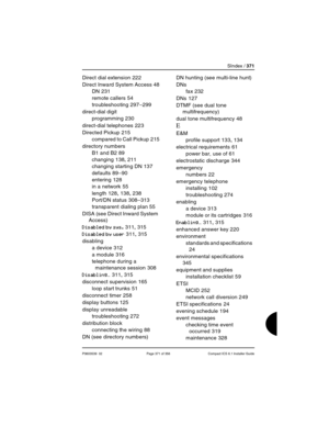 Page 371SIndex / 371
P0603539  02 Page 371 of 356 Compact ICS 6.1 Installer Guide
Direct dial extension 222
Direct Inward System Access
 48
DN
 231
remote callers
 54
troubleshooting
 297–299
direct-dial digit
programming
 230
direct-dial telephones
 223
Directed Pickup
 215
compared to Call Pickup
 215
directory numbers
B1 and B2
 89
changing
 138, 211
changing starting DN
 137
defaults
 89–90
entering
 128
in a network
 55
length
 128, 138, 238
Port/DN status
 308–313
transparent dialing plan
 55
DISA (see...