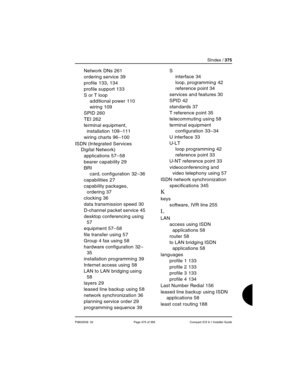 Page 375SIndex / 375
P0603539  02 Page 375 of 356 Compact ICS 6.1 Installer Guide
Network DNs 261
ordering service
 39
profile
 133, 134
profile support
 133
S or T loop
additional power
 110
wiring
 109
SPID
 260
TEI
 262
terminal equipment, 
installation
 109–111
wiring charts
 96–100
ISDN (Integrated Services 
Digital Network)
applications
 57–58
bearer capability
 29
BRI
card, configuration
 32–36
capabilities
 27
capability packages, 
ordering
 37
clocking
 36
data transmission speed
 30
D-channel packet...