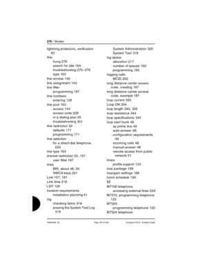 Page 376376 / SIndex
P0603539  02 Page 376 of 356 Compact ICS 6.1 Installer Guide
lightning protectors, verification 
62
line
hung
 276
search for idle
 164
troubleshooting
 275–279
type
 163
line access
 142
line assignment
 143
line filter
programming
 197
line numbers
entering
 128
line pool
 163
access
 144
access code
 228
in a dialing plan
 55
troubleshooting
 301
line restriction
 52
defaults
 171
programming
 171
line selection
for a direct-dial telephone
 
224
line type
 163
line/set restriction
 52,...