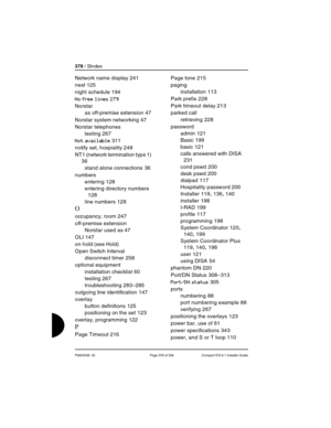 Page 378378 / SIndex
P0603539  02 Page 378 of 356 Compact ICS 6.1 Installer Guide
Network name display 241
next
 125
night schedule
 194
No free lines 279
Norstar
as off-premise extension
 47
Norstar system networking
 47
Norstar telephones
testing
 267
Not available 311
notify set, hospiality
 248
NT1 (network termination type 1)
 
36
stand alone connections
 36
numbers
entering
 128
entering directory numbers
 
128
line numbers
 128
O
occupancy, room 247
off-premise extension
Norstar used as
 47
OLI
 147
on...