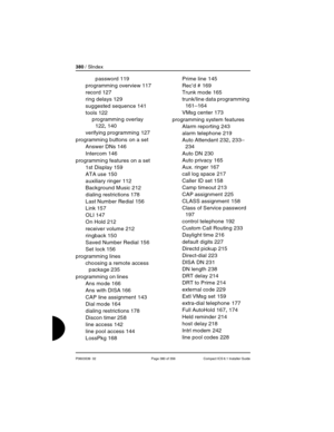 Page 380380 / SIndex
P0603539  02 Page 380 of 356 Compact ICS 6.1 Installer Guide
password 119
programming overview
 117
record
 127
ring delays
 129
suggested sequence
 141
tools
 122
programming overlay
 
122, 140
verifying programming
 127
programming buttons on a set
Answer DNs
 146
Intercom
 146
programming features on a set
1st Display
 159
ATA use
 150
auxiliary ringer
 112
Background Music
 212
dialing restrictions
 178
Last Number Redial
 156
Link
 157
OLI
 147
On Hold
 212
receiver volume
 212...