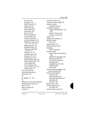 Page 381SIndex / 381
P0603539  02 Page 381 of 356 Compact ICS 6.1 Installer Guide
link time 218
log space
 160
Page Timeout
 216
Page tone
 215
Park prefix
 228
Park timeout
 213
passwords
 196
prime set
 164
Rec’d # length
 237
remind delay
 215
remote access
 234
remote restrictions
 172
Restriction service
 152–
157, 170–172, 178
Ringing groups
 175
Ringing service
 175
ringing sets (Ringing 
service)
 177
Routing
 179–191
schedule times
 194
Services
 174, 193
Set Relocation
 219
System Speed Dial
 195
Telco...