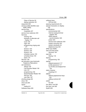 Page 383SIndex / 383
P0603539  02 Page 383 of 356 Compact ICS 6.1 Installer Guide
Class of Service 52
dialing restriction
 52
sequential
 206
service profile identifier (see 
ISDN, SPID)
service time
hospitality
 247
service tone cadences
 343
Services
evening
 194
example of alternate call 
ringing
 174
lunch
 194
night
 194
programming ringing sets
 
177
Sched 4
 194
Sched 5
 194
Sched 6
 194
schedule names
 193
schedule times
 194
types
 174
Set lock
 156
set relocation (see Automatic 
Telephone Relocation)...