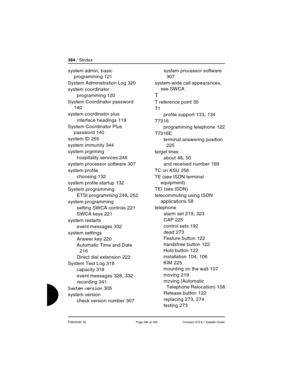 Page 384384 / SIndex
P0603539  02 Page 384 of 356 Compact ICS 6.1 Installer Guide
system admin, basic 
programming
 121
System Administration Log
 320
system coordinator
programming
 120
System Coordinator password
 
140
system coordinator plus
interface headings
 119
System Coordinator Plus 
password
 140
system ID
 255
system immunity
 344
system prgrming
hospitality services
 246
system processor software
 307
system profile
choosing
 132
system profile startup
 132
System programming
ETSI programming
 249,...