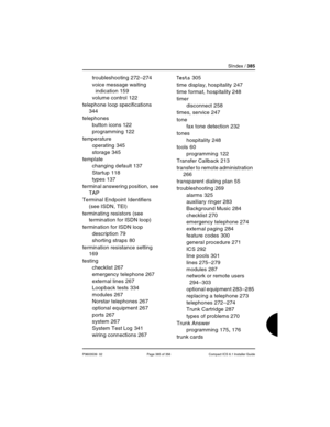 Page 385SIndex / 385
P0603539  02 Page 385 of 356 Compact ICS 6.1 Installer Guide
troubleshooting 272–274
voice message waiting 
indication
 159
volume control
 122
telephone loop specifications
 
344
telephones
button icons
 122
programming
 122
temperature
operating
 345
storage
 345
template
changing default
 137
Startup
 118
types
 137
terminal answering position, see 
TAP
Terminal Endpoint Identifiers 
(see ISDN, TEI)
terminating resistors (see 
termination for ISDN loop)
termination for ISDN loop...