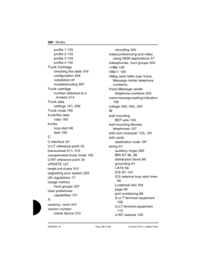 Page 386386 / SIndex
P0603539  02 Page 386 of 356 Compact ICS 6.1 Installer Guide
profile 1 133
profile 2
 133
profile 3
 133
profile 4
 134
Trunk Cartridge
checking the state
 316
configuration
 256
installation
 81
troubleshooting
 287
Trunk cartridge
number attached to a 
module
 314
Trunk data
settings
 161, 256
Trunk mode
 165
trunk/line data
copy
 162
trunks
loop start
 48
type
 162
U
U interface 33
U-LT reference point
 33
Unequipped 311, 315
unsupervised trunk mode
 165
U-NT reference point
 33
UPDATE...