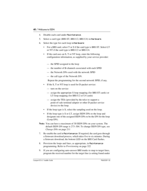 Page 4040 / Welcome to ISDN
Compact ICS 6.1 Installer GuideP0603539  02
4. Disable each card under Maintenance. 
5. Select a card type (BRI-ST, BRI-U2, BRI-U4) in 
Hardware.
6. Select the type for each loop in 
Hardware: 
For a BRI card, select T or S if the card type is BRI-ST. Select LT 
or NT if the card type is BRI-U2 or BRI-U4.
If the card uses an S, T or NT loop, enter the following 
configuration information, as supplied by your service provider: 
—the SPID assigned to the loop
—the number of...