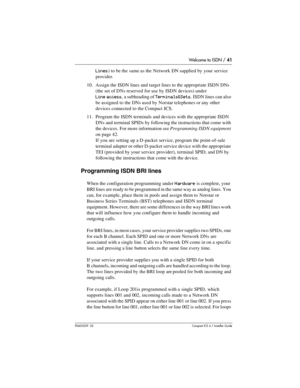 Page 41Welcome to ISDN / 41
P0603539  02Compact ICS 6.1 Installer Guide
Lines) to be the same as the Network DN supplied by your service 
provider.
10. Assign the ISDN lines and target lines to the appropriate ISDN DNs 
(the set of DNs reserved for use by ISDN devices) under 
Line access, a subheading of Terminals&Sets. ISDN lines can also 
be assigned to the DNs used by Norstar telephones or any other 
devices connected to the Compact ICS.
11. Program the ISDN terminals and devices with the appropriate ISDN...