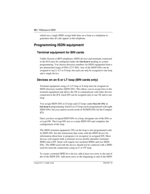 Page 4242 / Welcome to ISDN
Compact ICS 6.1 Installer GuideP0603539  02
which use a single SPID, assign both lines on a loop to a telephone to 
guarantee that all calls appear at the telephone.
Programming ISDN equipment
Terminal equipment for BRI cards
Unlike Norstar or BST telephones, ISDN devices and terminals connected 
to the ICS must be configured under the 
Hardware heading in system 
programming. You choose directory numbers for ISDN equipment from a 
pre-determined range of DNs (273-304). Any of the...