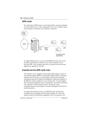 Page 4444 / Welcome to ISDN
Compact ICS 6.1 Installer GuideP0603539  02
ISDN router
By connecting an ISDN router to your Compact ICS, a group of computers 
can share Internet access. This arrangement is best for a workplace where 
each computer occasionally uses an Internet connection.
To support Internet access, you must order BRI lines from your service 
provider, and subscribe to Internet service from an Internet service 
provider (ISP). Your computers must have an Internet browser and any 
applications...