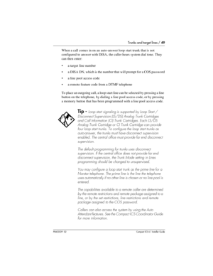 Page 49Trunks and target lines / 49
P0603539  02Compact ICS 6.1 Installer Guide
When a call comes in on an auto-answer loop start trunk that is not 
configured to answer with DISA, the caller hears system dial tone. They 
can then enter:
a target line number
a DISA DN, which is the number that will prompt for a COS password
a line pool access code
a remote feature code from a DTMF telephone
To place an outgoing call, a loop start line can be selected by pressing a line 
button on the telephone, by dialing a...