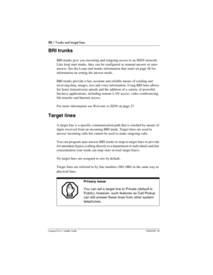 Page 5050 / Trunks and target lines
Compact ICS 6.1 Installer GuideP0603539  02
BRI trunks
BRI trunks give you incoming and outgoing access to an ISDN network. 
Like loop start trunks, they can be configured as manual-answer or auto-
answer. See the Loop start trunks information that starts on page 48 for 
information on setting the answer mode.
BRI trunks provide a fast, accurate and reliable means of sending and 
receiving data, images, text and voice information. Using BRI lines allows 
for faster...