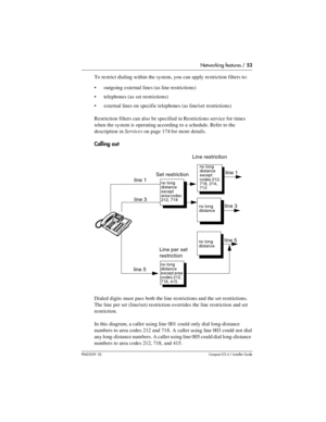 Page 53Networking features / 53
P0603539  02Compact ICS 6.1 Installer Guide
To restrict dialing within the system, you can apply restriction filters to:
outgoing external lines (as line restrictions)
telephones (as set restrictions)
external lines on specific telephones (as line/set  restrictions)
Restriction filters can also be specified in Restrictions service for times 
when the system is operating according to a schedule. Refer to the 
description in Services on page 174 for more details.
Calling out...