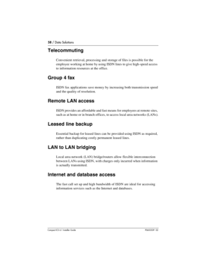 Page 5858 / Data Solutions
Compact ICS 6.1 Installer GuideP0603539  02
Telecommuting
Convenient retrieval, processing and storage of files is possible for the 
employee working at home by using ISDN lines to give high-speed access 
to information resources at the office.
Group 4 fax
ISDN fax applications save money by increasing both transmission speed 
and the quality of resolution.
Remote LAN access
ISDN provides an affordable and fast means for employees at remote sites, 
such as at home or in branch...