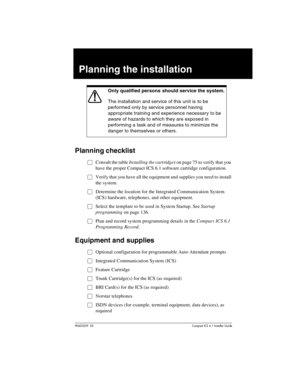 Page 59P0603539  02Compact ICS 6.1 Installer Guide
Planning the installation
Planning checklist
ŒConsult the table Installing the cartridges on page 75 to verify that you 
have the proper Compact ICS 6.1 software cartridge configuration.
ŒVerify that you have all the equipment and supplies you need to install 
the system.
ŒDetermine the location for the Integrated Communication System 
(ICS) hardware, telephones, and other equipment.
ŒSelect the template to be used in System Startup. See Startup 
programming on...