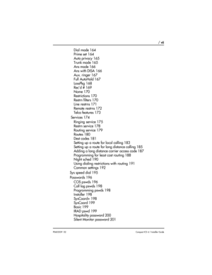 Page 7 / vii
P0603539  02Compact ICS 6.1 Installer Guide
Dial mode 164
Prime set 164
Auto privacy 165
Trunk mode 165
Ans mode 166
Ans with DISA 166
Aux. ringer 167
Full AutoHold 167
LossPkg 168
Rec’d # 169
Name 170
Restrictions 170
Restrn filters 170
Line restrns 171
Remote restrns 172
Telco features 173
 Services 174
Ringing service 175
Restrn service 178
Routing service 179
Routes 180
Dest codes 181
Setting up a route for local calling 183
Setting up a route for long distance calling 185
Adding a long...