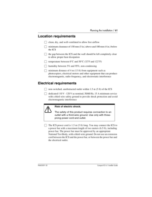 Page 61Planning the installation / 61
P0603539  02Compact ICS 6.1 Installer Guide
Location requirements
Œclean, dry, and well-ventilated to allow free airflow 
Œminimum clearance of 150 mm (5 in.) above and 100 mm (4 in.) below 
the ICS
Œthe gap between the ICS and the wall should be left completely clear 
to allow proper heat dissipation
Œtemperature between 0°C and 50°C (32°F and 122°F)
Œhumidity between 5% and 95%, non-condensing
Œminimum distance of 4 m (13 ft) from equipment such as 
photocopiers,...