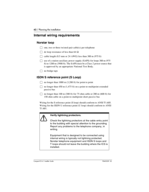 Page 6262 / Planning the installation
Compact ICS 6.1 Installer GuideP0603539  02
Internal wiring requirements
Norstar loop
Œone, two or three twisted-pair cable(s) per telephone
Œdc loop resistance of less than 64 Ω
Œcable length (0.5 mm or 24 AWG) less than 300 m (975 ft)
Œuse of a station auxiliary power supply (SAPS) for loops 300 m (975 
ft) to 1200 m (3900 ft). The SAPS must be a Class 2 power source that 
is approved by an appropriate National Test Body.
Œno bridge taps
ISDN S reference point (S Loop)...