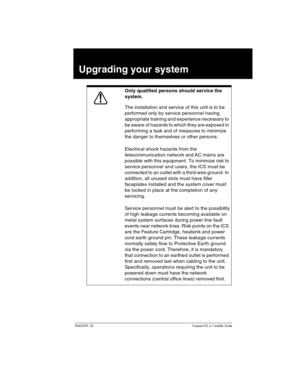 Page 65P0603539  02Compact ICS 6.1 Installer Guide
Upgrading your system         
Only qualified persons should service the 
system.
The installation and service of this unit is to be 
performed only by service personnel having 
appropriate training and experience necessary to 
be aware of hazards to which they are exposed in 
performing a task and of measures to minimize 
the danger to themselves or other persons.
Electrical shock hazards from the 
telecommunication network and AC mains are 
possible with this...