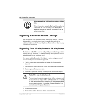 Page 6666 / Upgrading your system
Compact ICS 6.1 Installer GuideP0603539  02
Upgrading a restricted Feature Cartridge
You can upgrade your restricted feature cartridge by entering a series of 
Software Keys you obtain from Nortel Networks. This will add an 
additional eight ports for Norstar telephones. Refer Software Keys on page 
255 for more information.
Upgrading from 16 telephones to 24 telephones
The third slot in the ICS is used for an 8-port Expansion Cartridge, with or 
without clocking. Installing a...