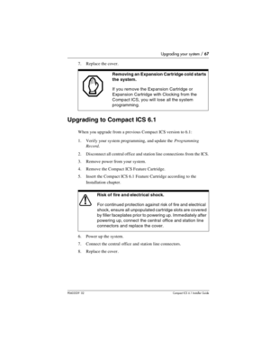 Page 67Upgrading your system / 67
P0603539  02Compact ICS 6.1 Installer Guide
7. Replace the cover.  
Upgrading to Compact ICS 6.1
When you upgrade from a previous Compact ICS version to 6.1:
1. Verify your system programming, and update the Programming 
Record.
2. Disconnect all central office and station line connections from the ICS.
3. Remove power from your system.
4. Remove the Compact ICS Feature Cartridge.
5. Insert the Compact ICS 6.1 Feature Cartridge according to the 
Installation chapter.
    
6....